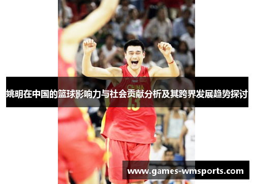 姚明在中国的篮球影响力与社会贡献分析及其跨界发展趋势探讨