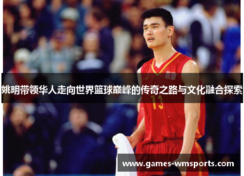 姚明带领华人走向世界篮球巅峰的传奇之路与文化融合探索