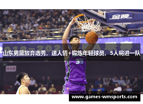 山东男篮放弃选秀，送人情+锻炼年轻球员，5人将进一队